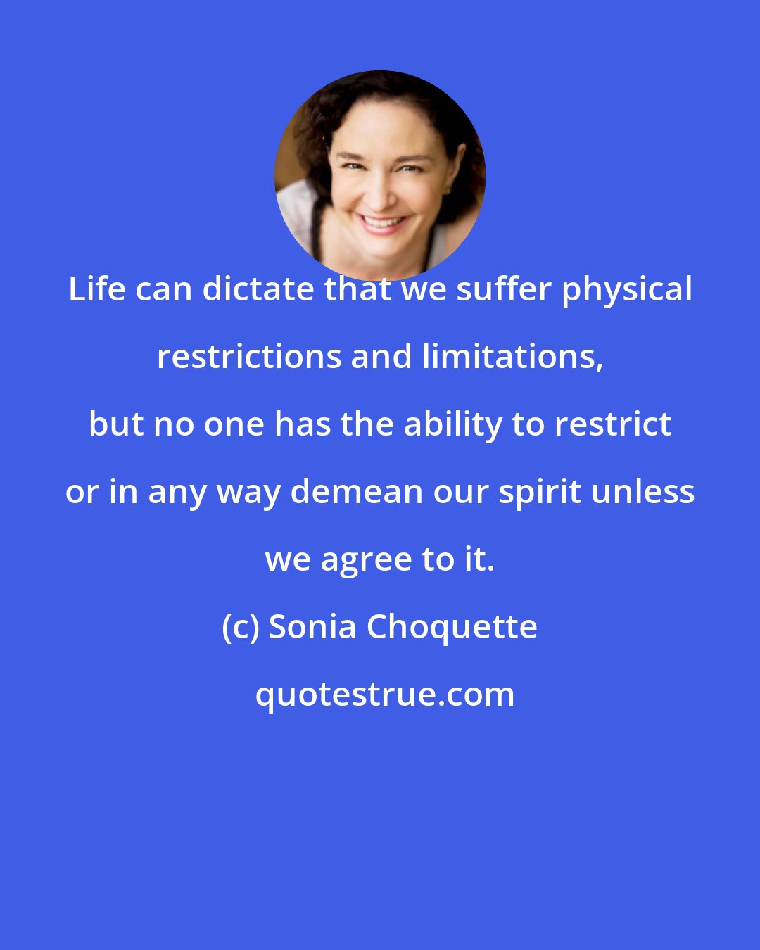 Sonia Choquette: Life can dictate that we suffer physical restrictions and limitations, but no one has the ability to restrict or in any way demean our spirit unless we agree to it.