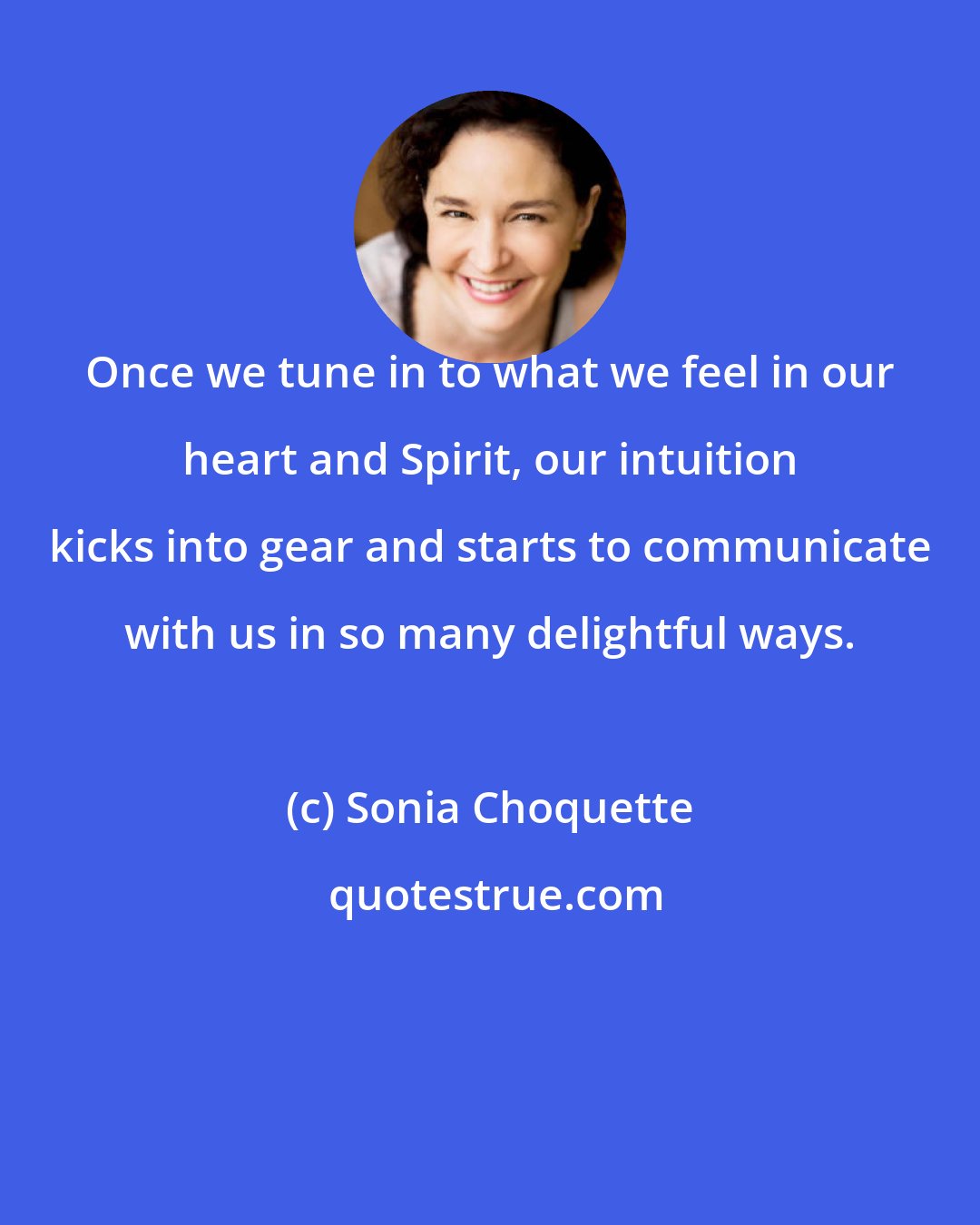 Sonia Choquette: Once we tune in to what we feel in our heart and Spirit, our intuition kicks into gear and starts to communicate with us in so many delightful ways.