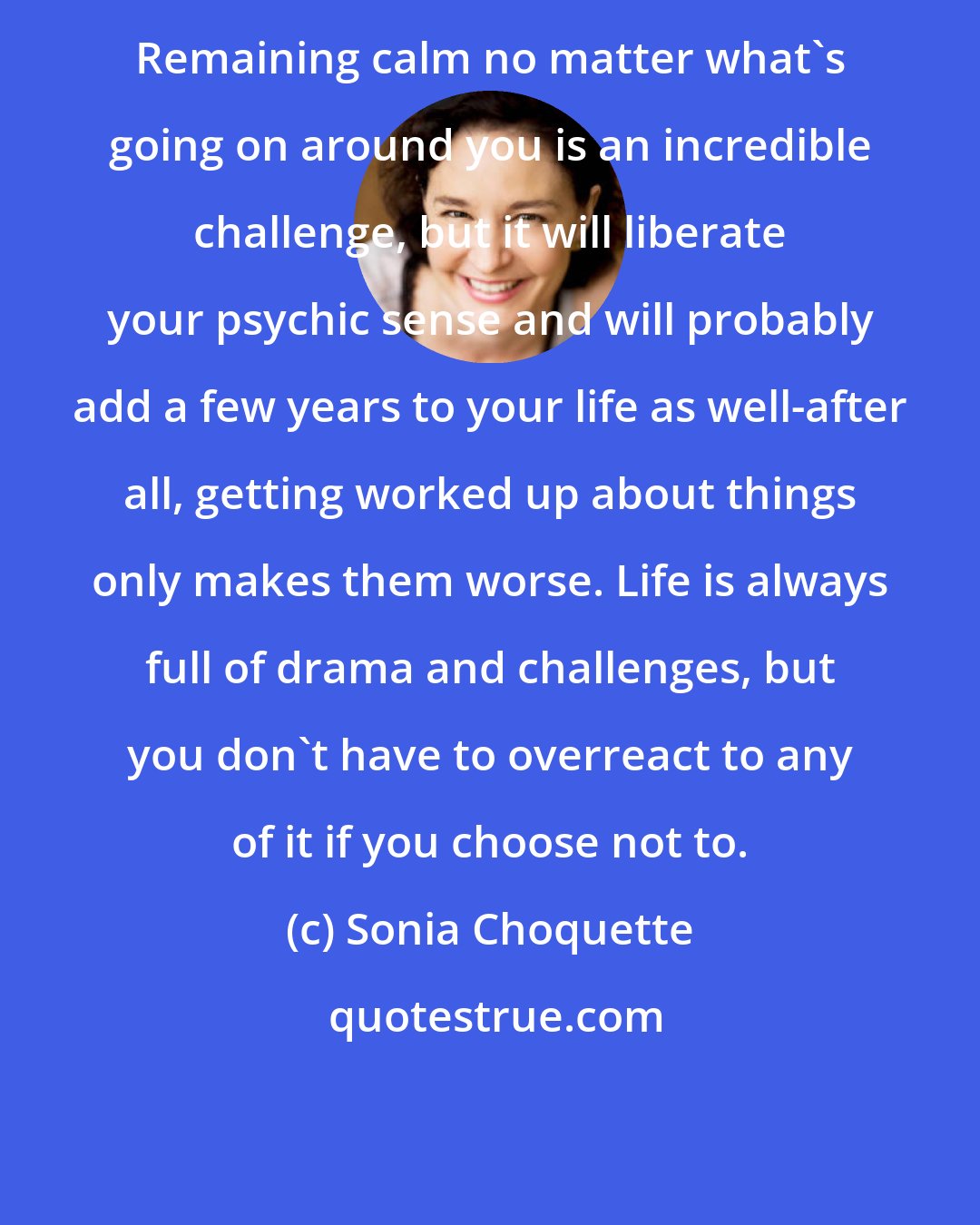 Sonia Choquette: Remaining calm no matter what's going on around you is an incredible challenge, but it will liberate your psychic sense and will probably add a few years to your life as well-after all, getting worked up about things only makes them worse. Life is always full of drama and challenges, but you don't have to overreact to any of it if you choose not to.
