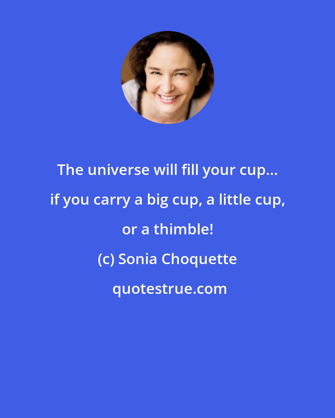 Sonia Choquette: The universe will fill your cup... if you carry a big cup, a little cup, or a thimble!