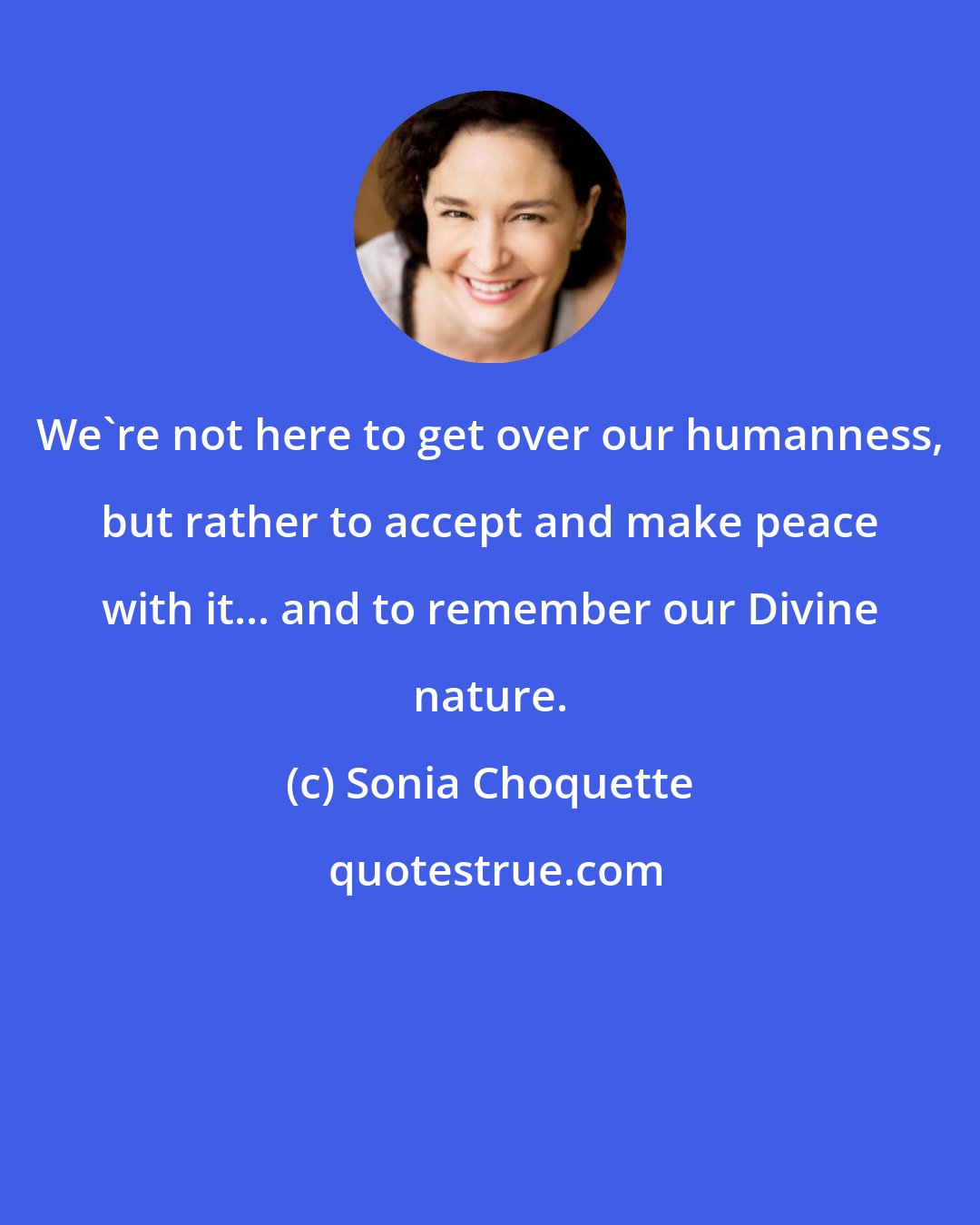 Sonia Choquette: We're not here to get over our humanness, but rather to accept and make peace with it... and to remember our Divine nature.