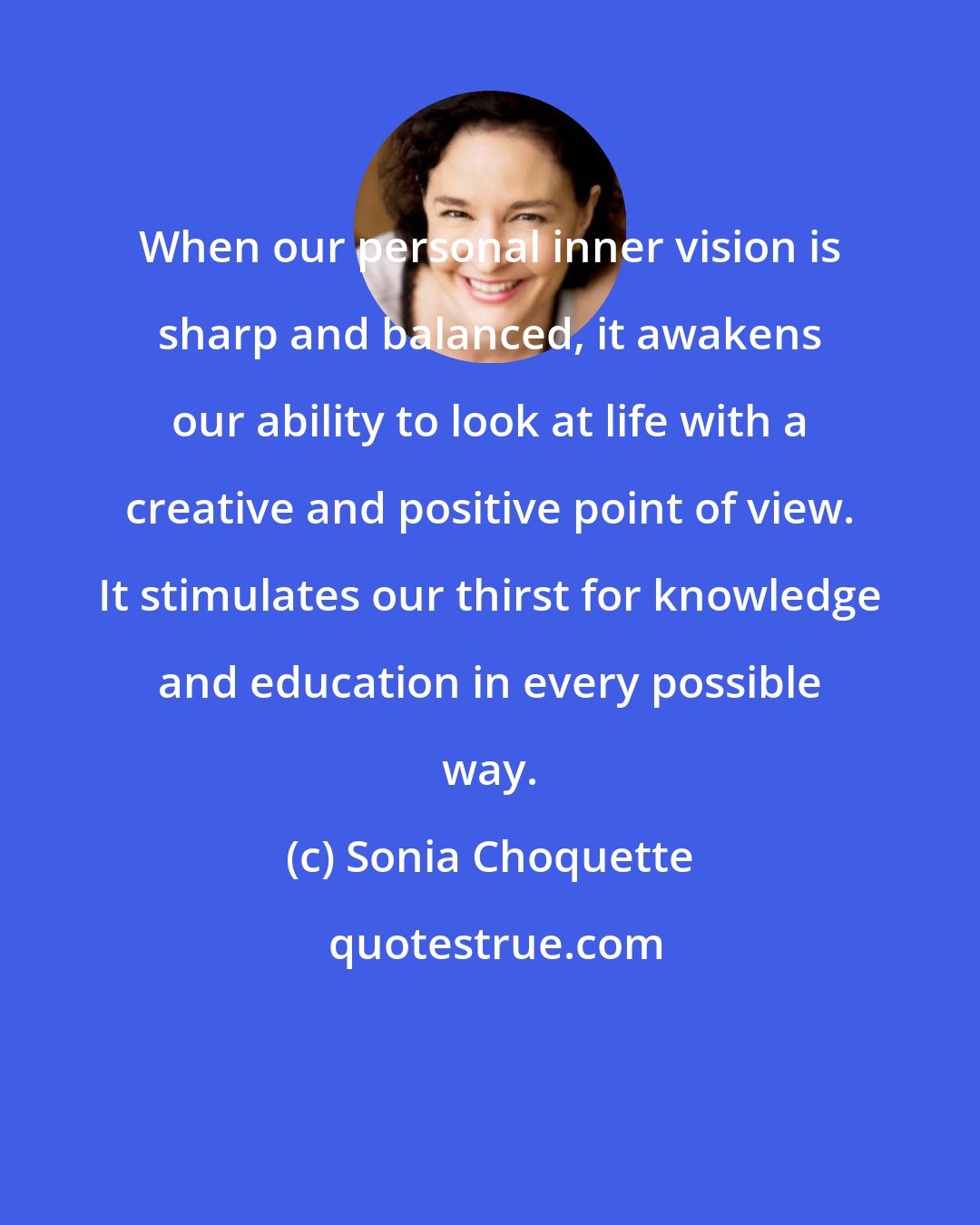 Sonia Choquette: When our personal inner vision is sharp and balanced, it awakens our ability to look at life with a creative and positive point of view. It stimulates our thirst for knowledge and education in every possible way.