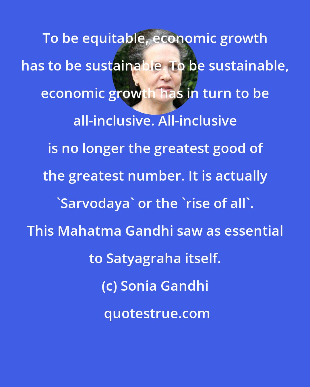 Sonia Gandhi: To be equitable, economic growth has to be sustainable. To be sustainable, economic growth has in turn to be all-inclusive. All-inclusive is no longer the greatest good of the greatest number. It is actually 'Sarvodaya' or the 'rise of all'. This Mahatma Gandhi saw as essential to Satyagraha itself.
