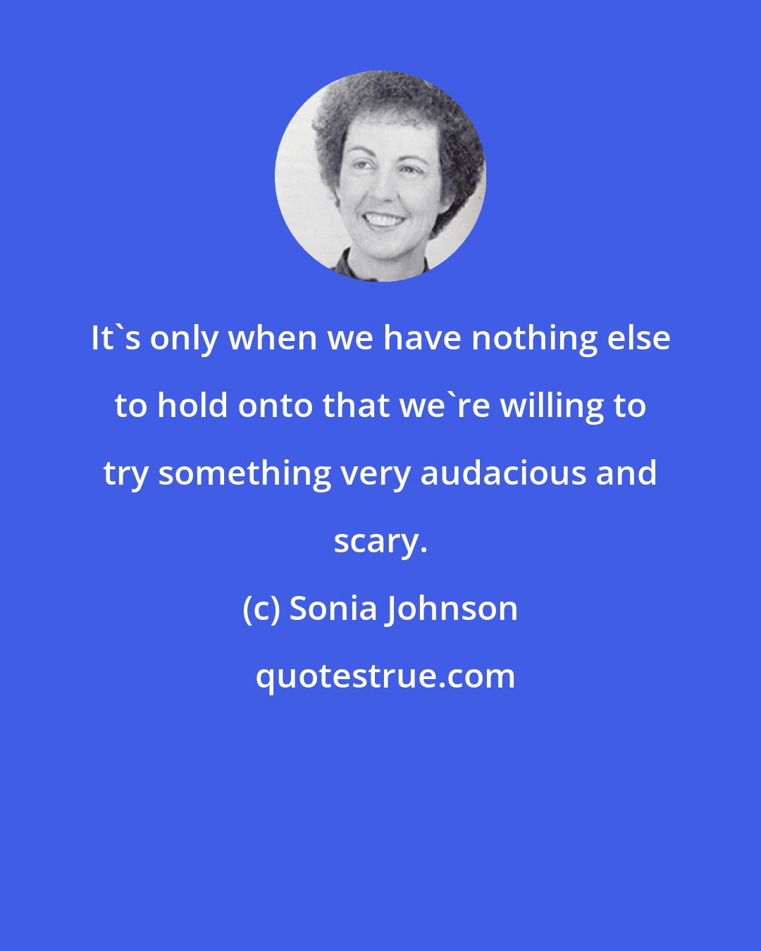 Sonia Johnson: It's only when we have nothing else to hold onto that we're willing to try something very audacious and scary.