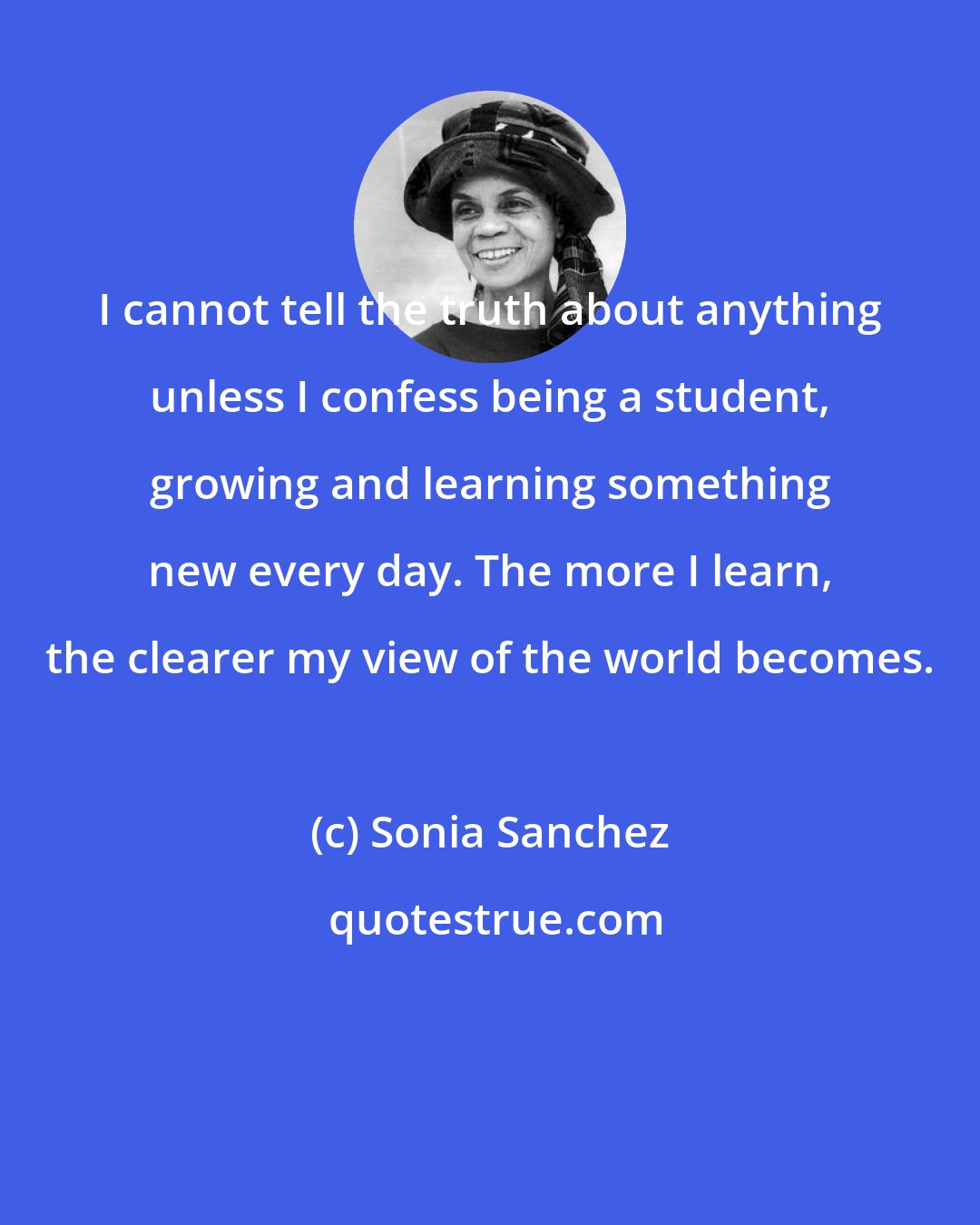Sonia Sanchez: I cannot tell the truth about anything unless I confess being a student, growing and learning something new every day. The more I learn, the clearer my view of the world becomes.