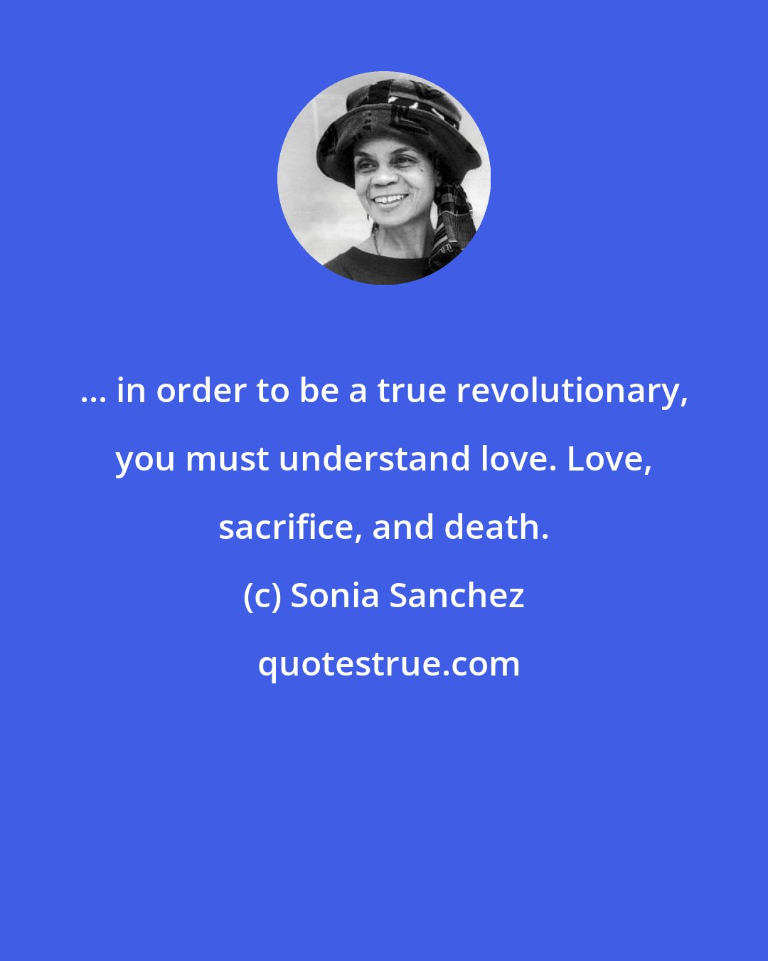 Sonia Sanchez: ... in order to be a true revolutionary, you must understand love. Love, sacrifice, and death.