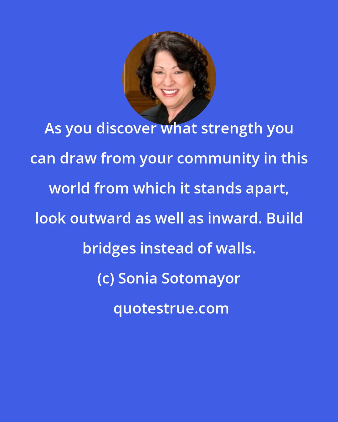 Sonia Sotomayor: As you discover what strength you can draw from your community in this world from which it stands apart, look outward as well as inward. Build bridges instead of walls.