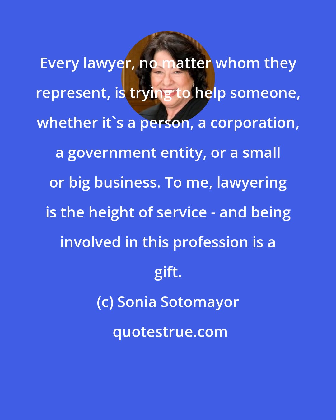 Sonia Sotomayor: Every lawyer, no matter whom they represent, is trying to help someone, whether it's a person, a corporation, a government entity, or a small or big business. To me, lawyering is the height of service - and being involved in this profession is a gift.