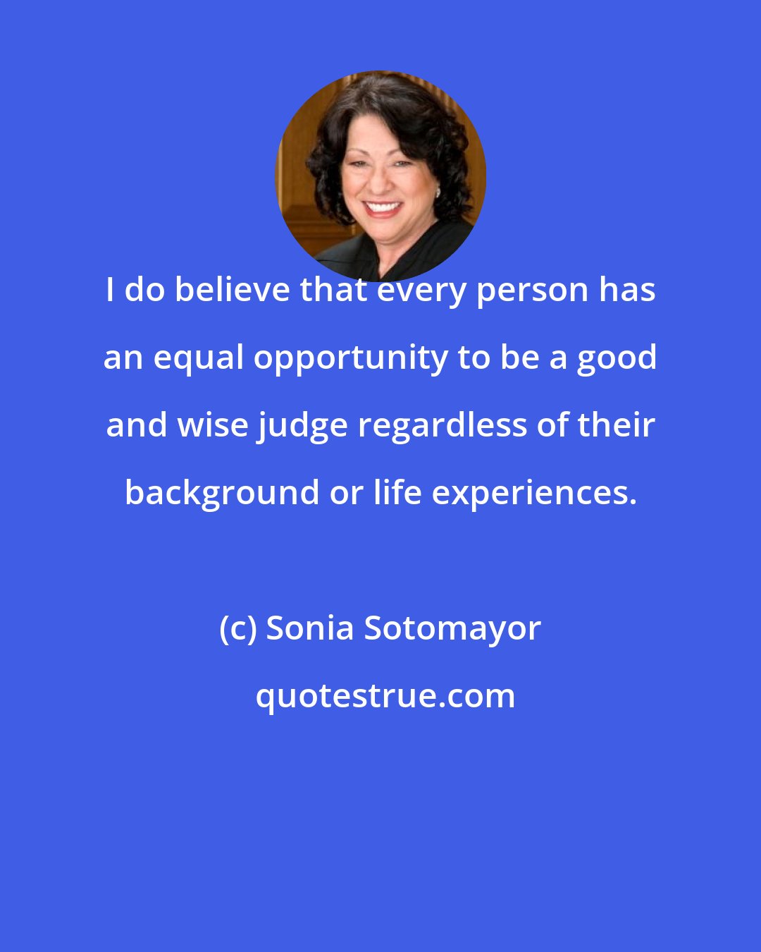 Sonia Sotomayor: I do believe that every person has an equal opportunity to be a good and wise judge regardless of their background or life experiences.