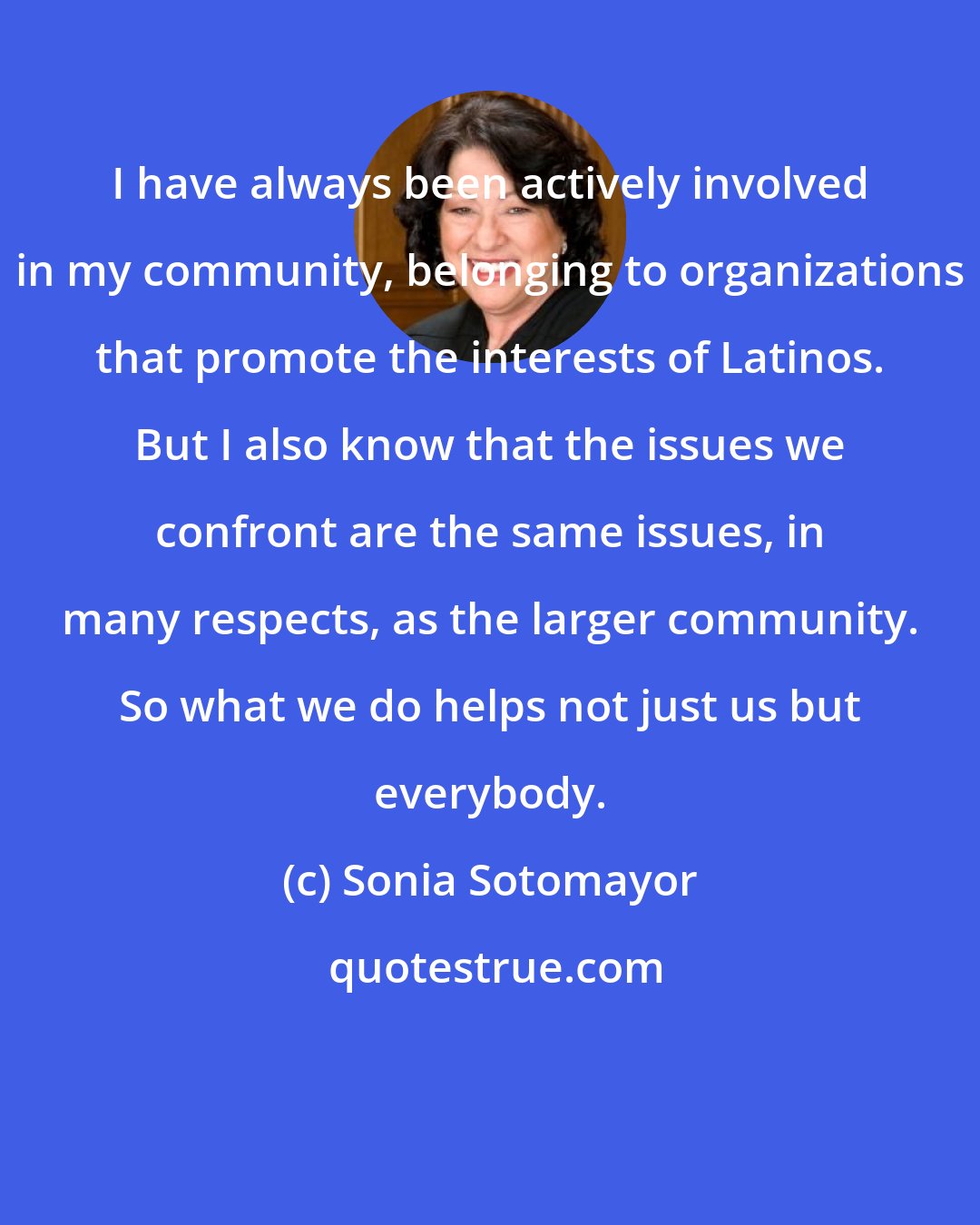 Sonia Sotomayor: I have always been actively involved in my community, belonging to organizations that promote the interests of Latinos. But I also know that the issues we confront are the same issues, in many respects, as the larger community. So what we do helps not just us but everybody.