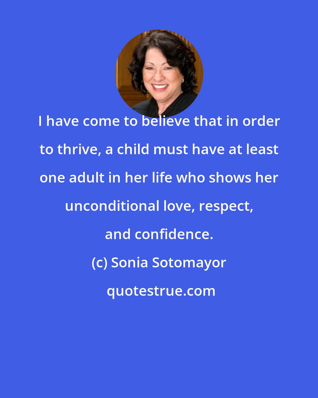 Sonia Sotomayor: I have come to believe that in order to thrive, a child must have at least one adult in her life who shows her unconditional love, respect, and confidence.