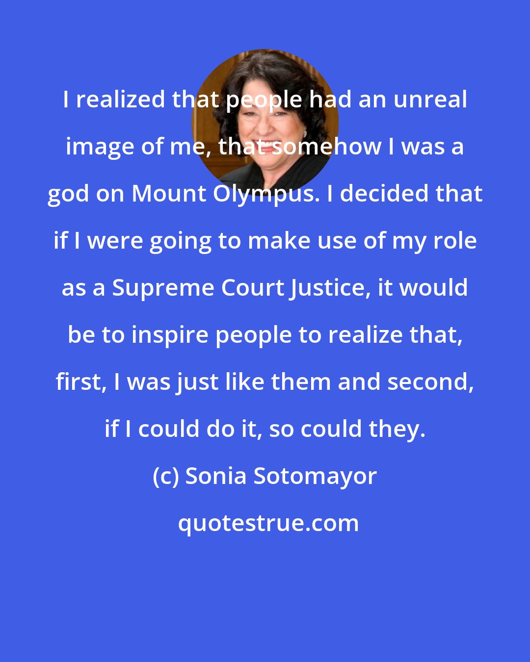 Sonia Sotomayor: I realized that people had an unreal image of me, that somehow I was a god on Mount Olympus. I decided that if I were going to make use of my role as a Supreme Court Justice, it would be to inspire people to realize that, first, I was just like them and second, if I could do it, so could they.