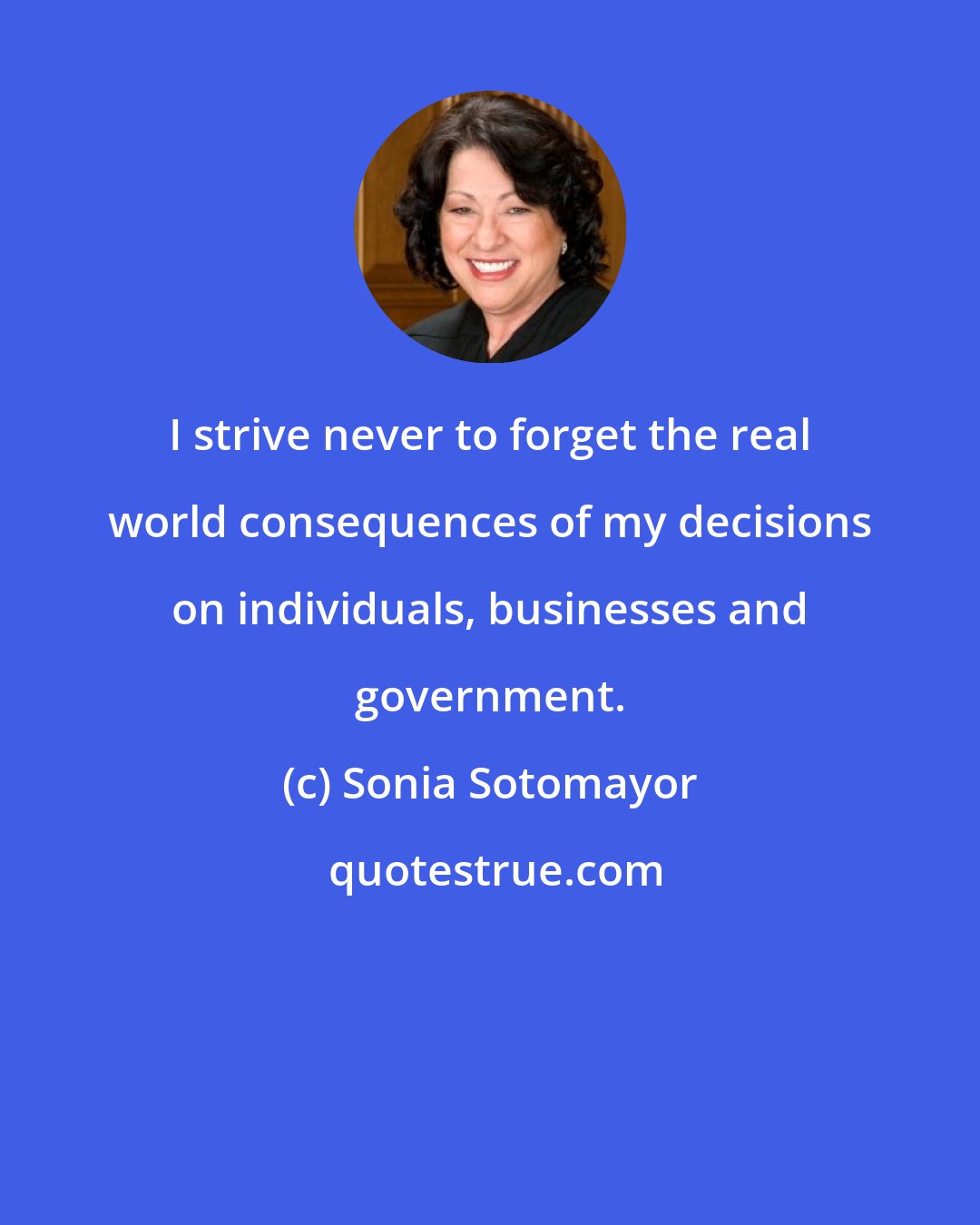 Sonia Sotomayor: I strive never to forget the real world consequences of my decisions on individuals, businesses and government.