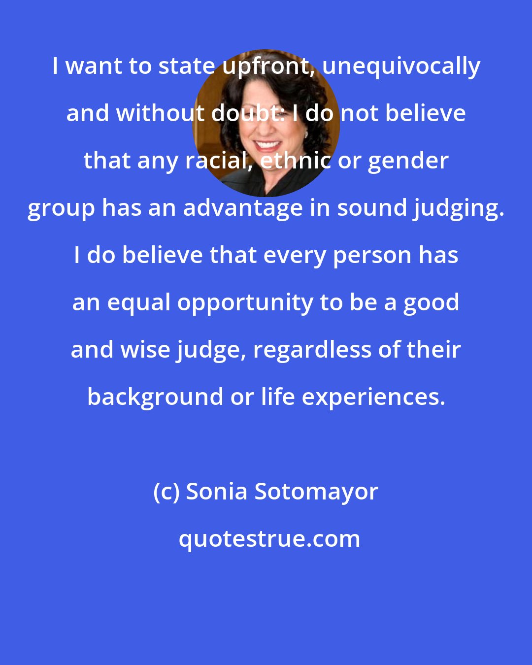 Sonia Sotomayor: I want to state upfront, unequivocally and without doubt: I do not believe that any racial, ethnic or gender group has an advantage in sound judging. I do believe that every person has an equal opportunity to be a good and wise judge, regardless of their background or life experiences.