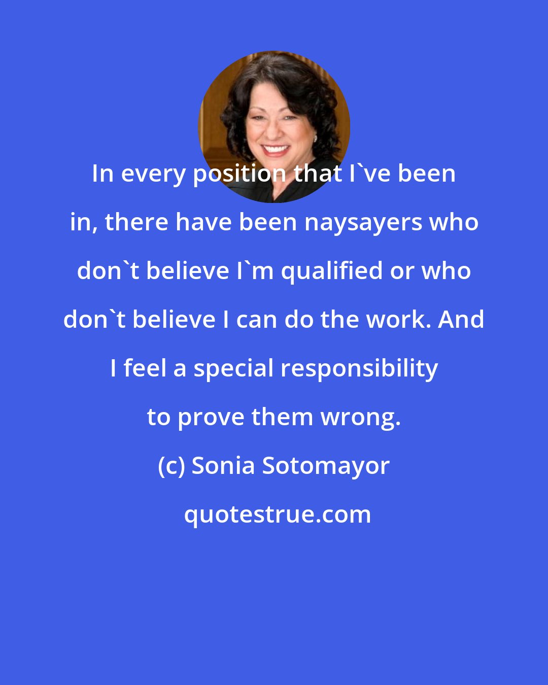 Sonia Sotomayor: In every position that I've been in, there have been naysayers who don't believe I'm qualified or who don't believe I can do the work. And I feel a special responsibility to prove them wrong.