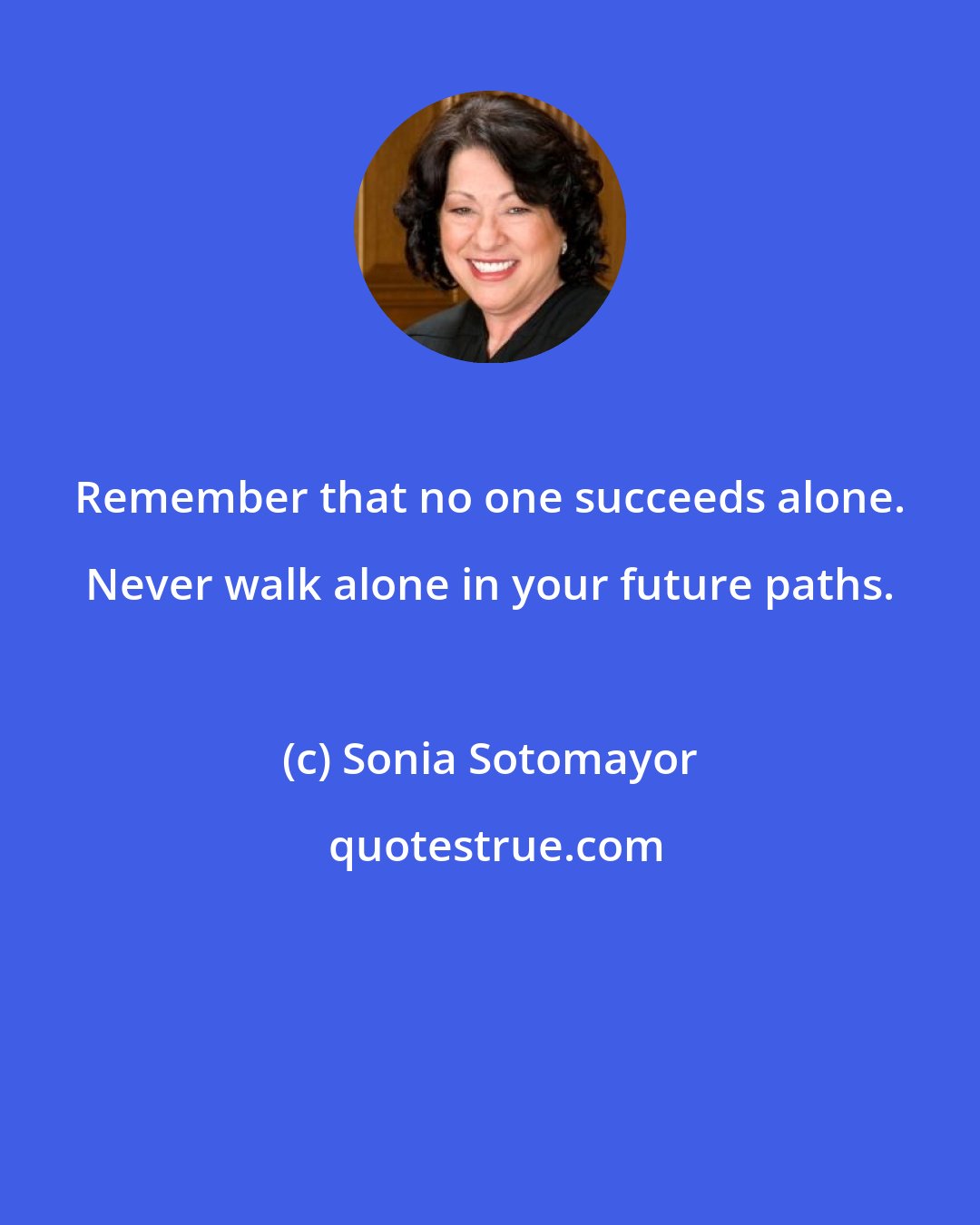 Sonia Sotomayor: Remember that no one succeeds alone. Never walk alone in your future paths.