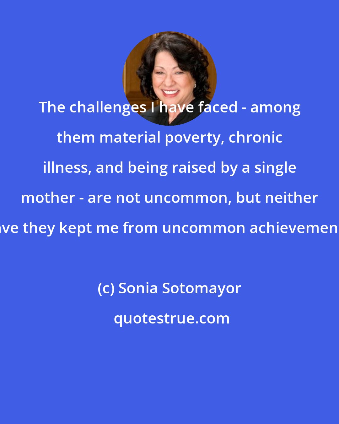 Sonia Sotomayor: The challenges I have faced - among them material poverty, chronic illness, and being raised by a single mother - are not uncommon, but neither have they kept me from uncommon achievements.