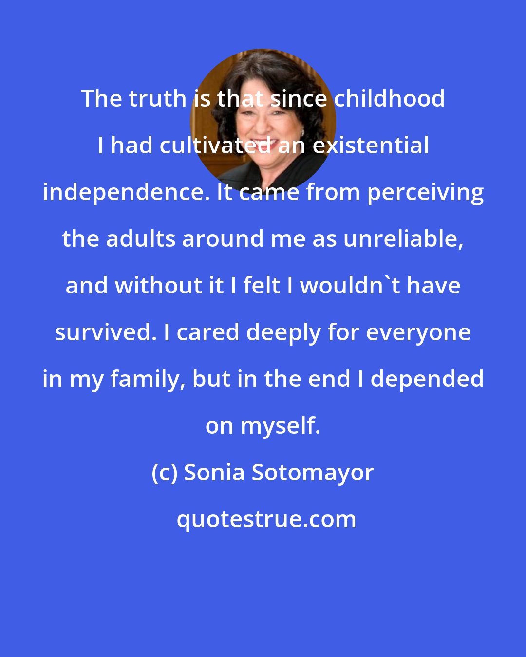 Sonia Sotomayor: The truth is that since childhood I had cultivated an existential independence. It came from perceiving the adults around me as unreliable, and without it I felt I wouldn't have survived. I cared deeply for everyone in my family, but in the end I depended on myself.