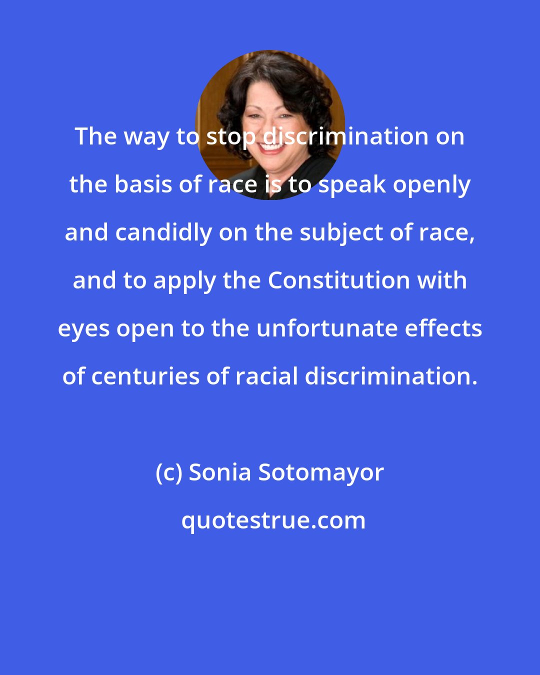 Sonia Sotomayor: The way to stop discrimination on the basis of race is to speak openly and candidly on the subject of race, and to apply the Constitution with eyes open to the unfortunate effects of centuries of racial discrimination.