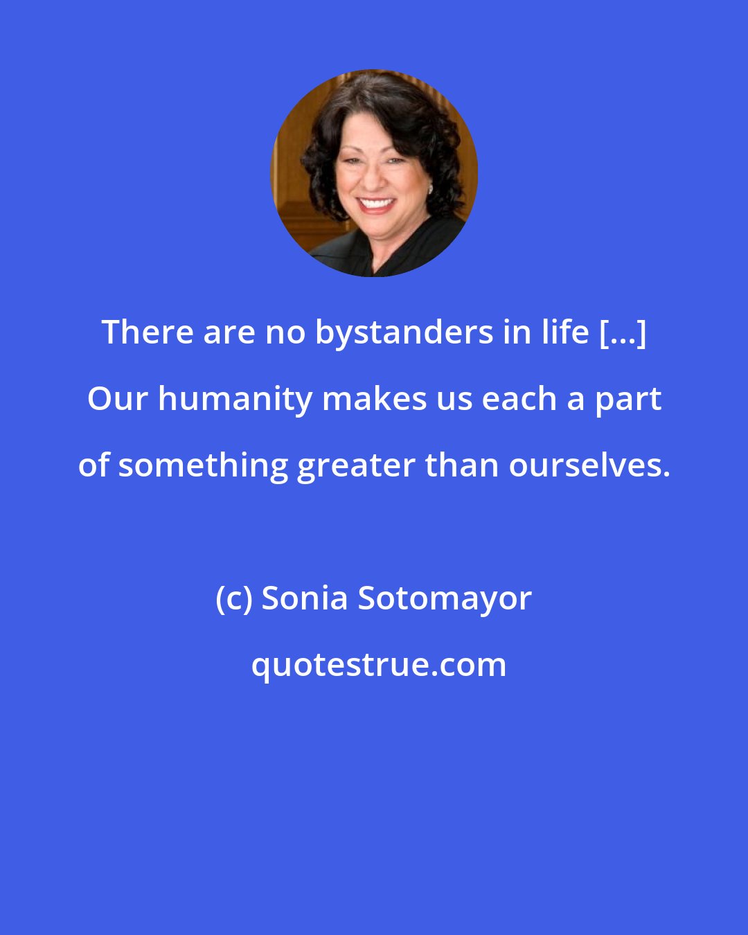 Sonia Sotomayor: There are no bystanders in life [...] Our humanity makes us each a part of something greater than ourselves.