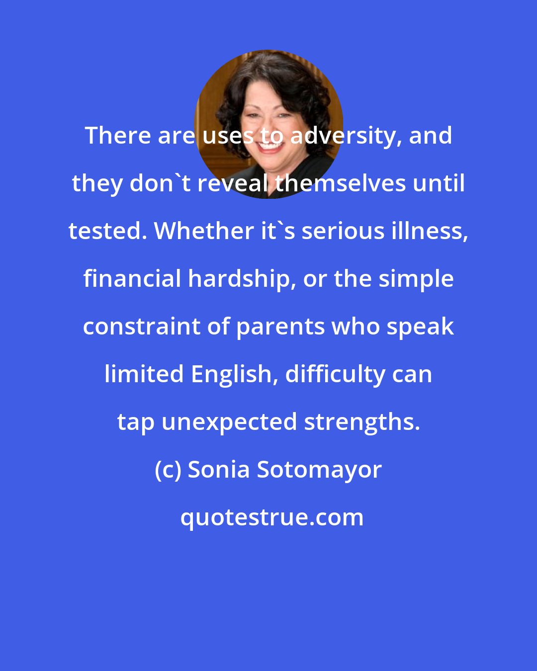 Sonia Sotomayor: There are uses to adversity, and they don't reveal themselves until tested. Whether it's serious illness, financial hardship, or the simple constraint of parents who speak limited English, difficulty can tap unexpected strengths.