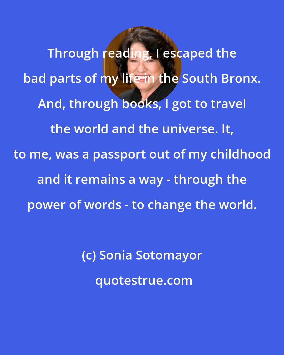 Sonia Sotomayor: Through reading, I escaped the bad parts of my life in the South Bronx. And, through books, I got to travel the world and the universe. It, to me, was a passport out of my childhood and it remains a way - through the power of words - to change the world.