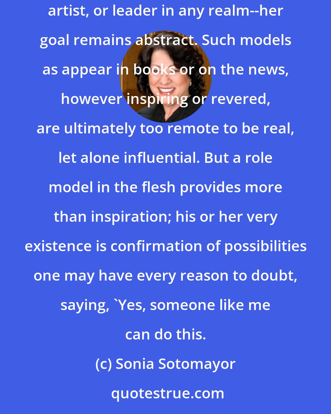 Sonia Sotomayor: When a young person, even a gifted one, grows up without proximate living examples of what she may aspire to become--whether lawyer, scientist, artist, or leader in any realm--her goal remains abstract. Such models as appear in books or on the news, however inspiring or revered, are ultimately too remote to be real, let alone influential. But a role model in the flesh provides more than inspiration; his or her very existence is confirmation of possibilities one may have every reason to doubt, saying, 'Yes, someone like me can do this.