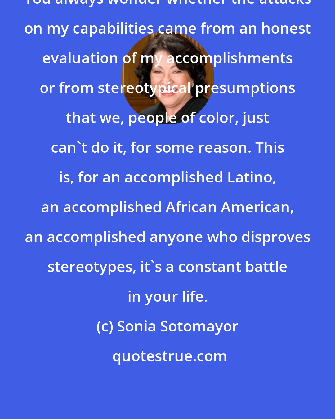 Sonia Sotomayor: You always wonder whether the attacks on my capabilities came from an honest evaluation of my accomplishments or from stereotypical presumptions that we, people of color, just can't do it, for some reason. This is, for an accomplished Latino, an accomplished African American, an accomplished anyone who disproves stereotypes, it's a constant battle in your life.