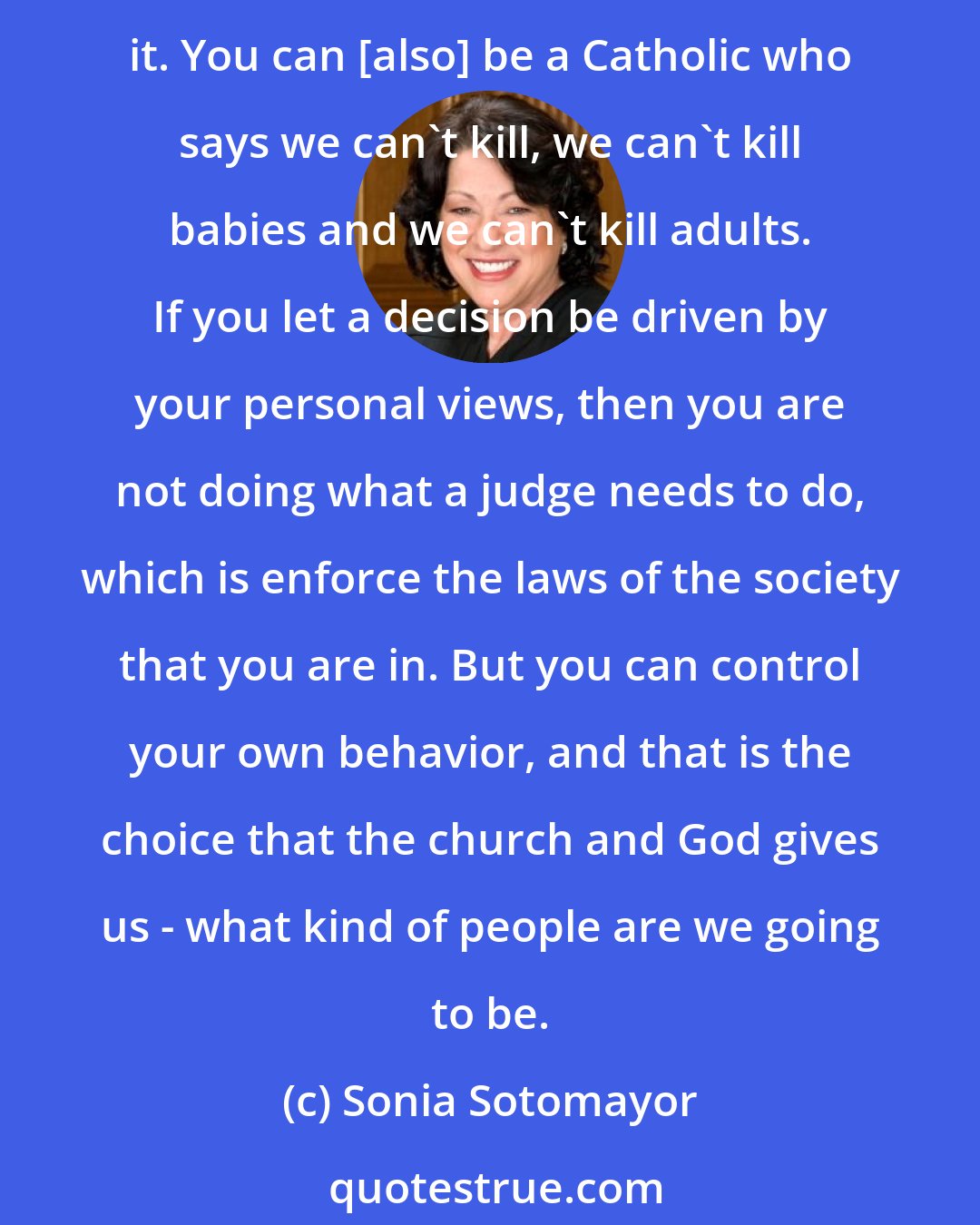 Sonia Sotomayor: As a Catholic, you can have two views on capital punishment. You can think, let Caesar do what Caesar needs to do, and the law says you can impose capital punishment, so you impose it. You can [also] be a Catholic who says we can't kill, we can't kill babies and we can't kill adults. If you let a decision be driven by your personal views, then you are not doing what a judge needs to do, which is enforce the laws of the society that you are in. But you can control your own behavior, and that is the choice that the church and God gives us - what kind of people are we going to be.