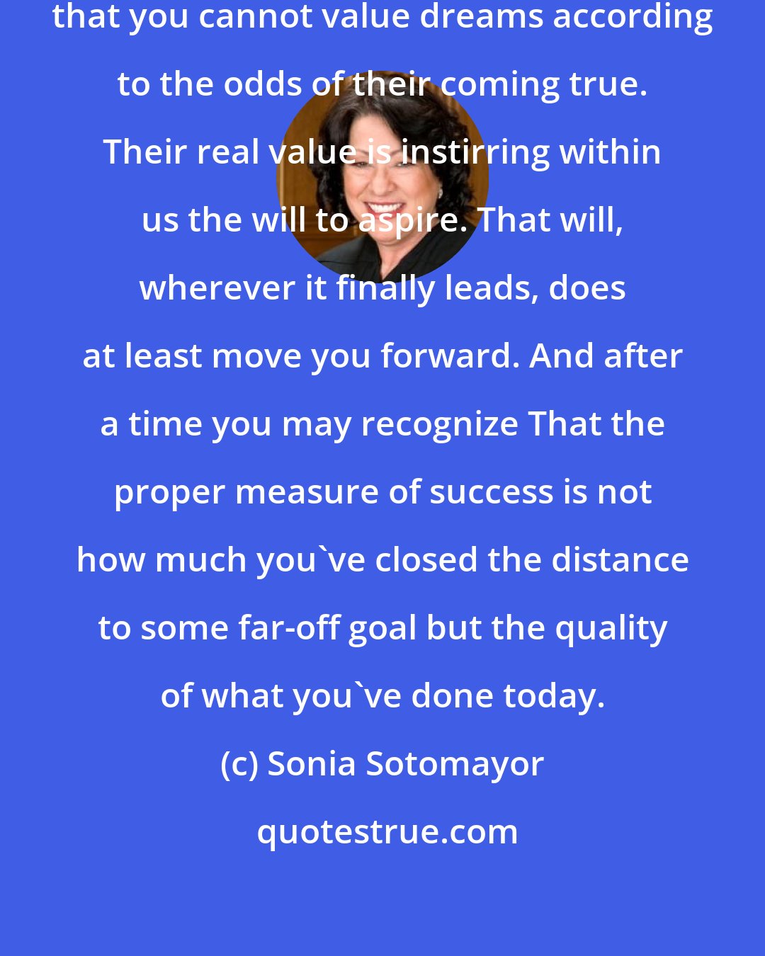 Sonia Sotomayor: . . . But experience has taught me that you cannot value dreams according to the odds of their coming true. Their real value is instirring within us the will to aspire. That will, wherever it finally leads, does at least move you forward. And after a time you may recognize That the proper measure of success is not how much you've closed the distance to some far-off goal but the quality of what you've done today.