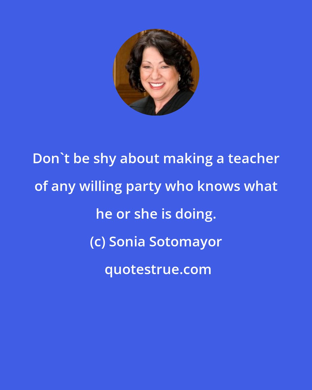 Sonia Sotomayor: Don't be shy about making a teacher of any willing party who knows what he or she is doing.