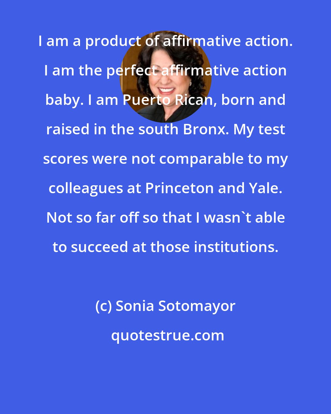 Sonia Sotomayor: I am a product of affirmative action. I am the perfect affirmative action baby. I am Puerto Rican, born and raised in the south Bronx. My test scores were not comparable to my colleagues at Princeton and Yale. Not so far off so that I wasn't able to succeed at those institutions.