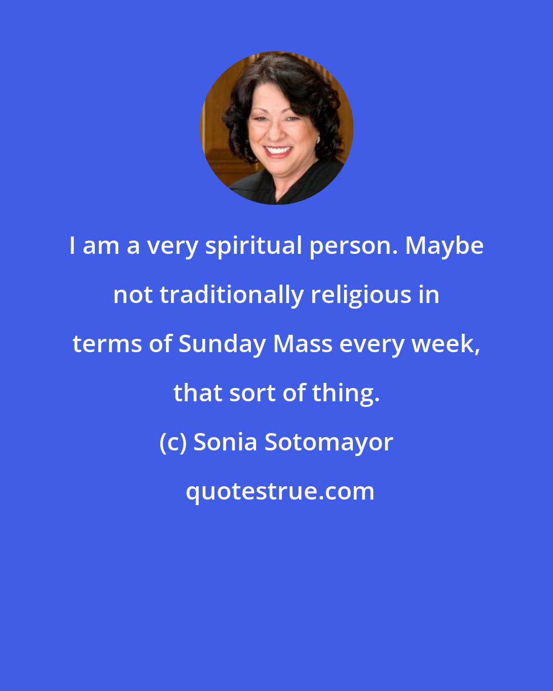 Sonia Sotomayor: I am a very spiritual person. Maybe not traditionally religious in terms of Sunday Mass every week, that sort of thing.