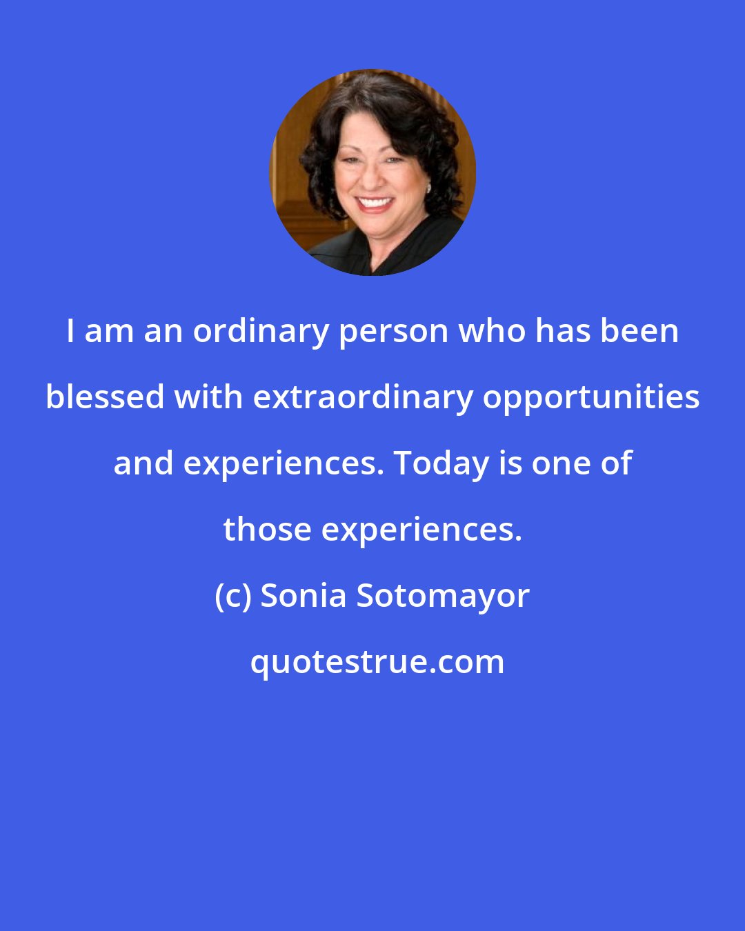 Sonia Sotomayor: I am an ordinary person who has been blessed with extraordinary opportunities and experiences. Today is one of those experiences.