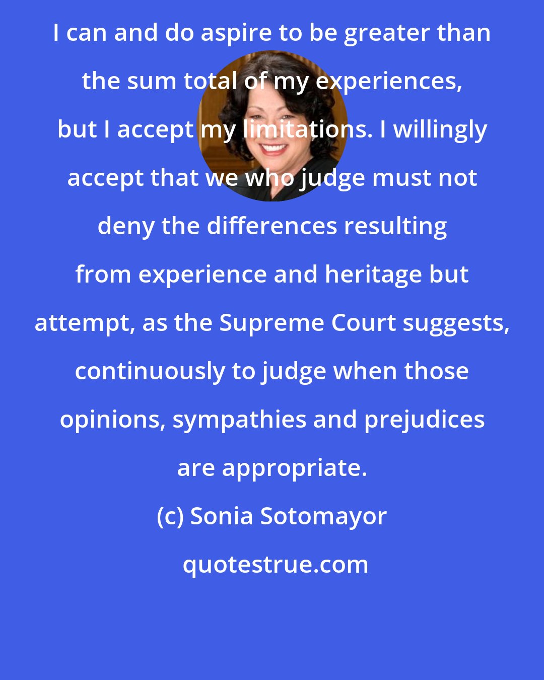 Sonia Sotomayor: I can and do aspire to be greater than the sum total of my experiences, but I accept my limitations. I willingly accept that we who judge must not deny the differences resulting from experience and heritage but attempt, as the Supreme Court suggests, continuously to judge when those opinions, sympathies and prejudices are appropriate.