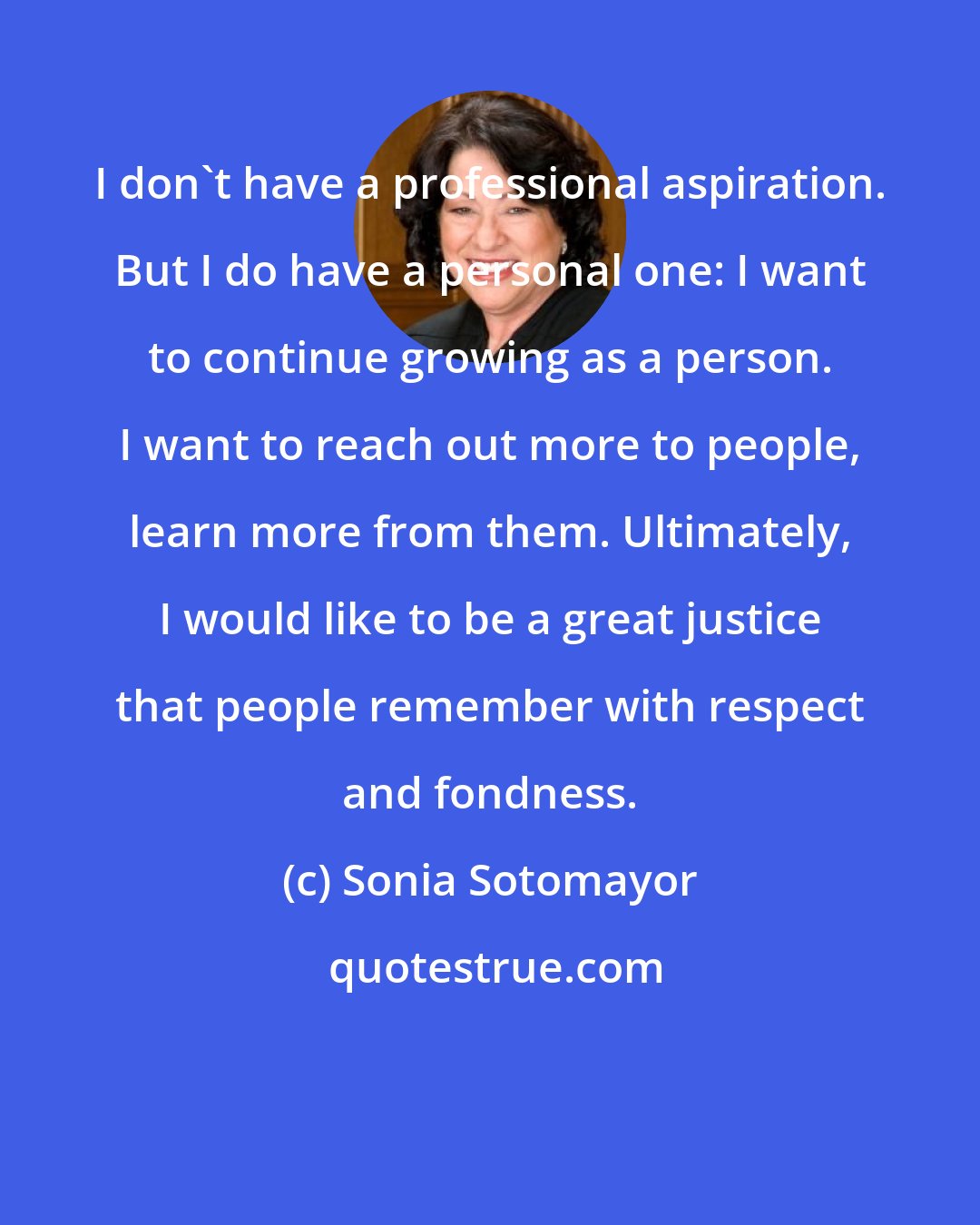 Sonia Sotomayor: I don't have a professional aspiration. But I do have a personal one: I want to continue growing as a person. I want to reach out more to people, learn more from them. Ultimately, I would like to be a great justice that people remember with respect and fondness.