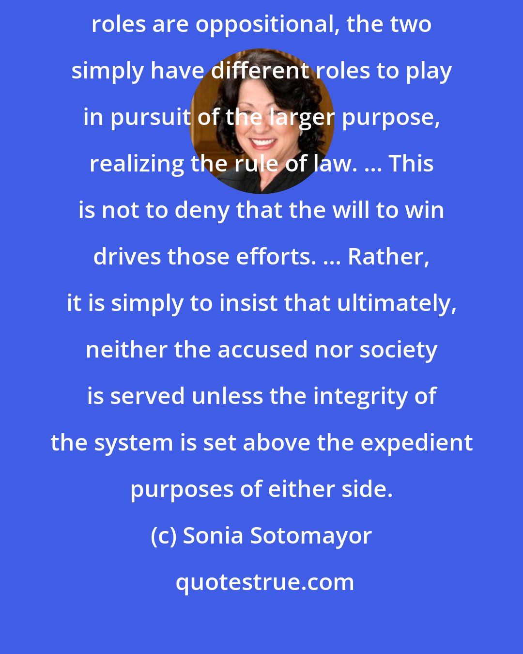 Sonia Sotomayor: I don't view prosecutors and attorneys as natural enemies. ... Though their roles are oppositional, the two simply have different roles to play in pursuit of the larger purpose, realizing the rule of law. ... This is not to deny that the will to win drives those efforts. ... Rather, it is simply to insist that ultimately, neither the accused nor society is served unless the integrity of the system is set above the expedient purposes of either side.