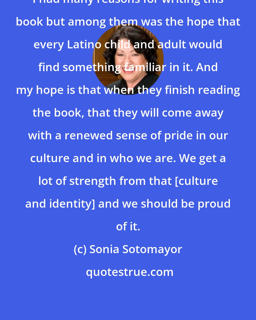 Sonia Sotomayor: I had many reasons for writing this book but among them was the hope that every Latino child and adult would find something familiar in it. And my hope is that when they finish reading the book, that they will come away with a renewed sense of pride in our culture and in who we are. We get a lot of strength from that [culture and identity] and we should be proud of it.