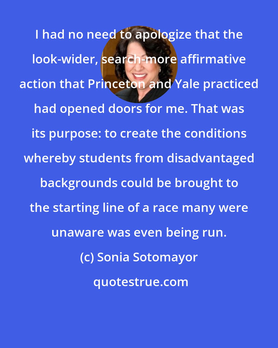 Sonia Sotomayor: I had no need to apologize that the look-wider, search-more affirmative action that Princeton and Yale practiced had opened doors for me. That was its purpose: to create the conditions whereby students from disadvantaged backgrounds could be brought to the starting line of a race many were unaware was even being run.