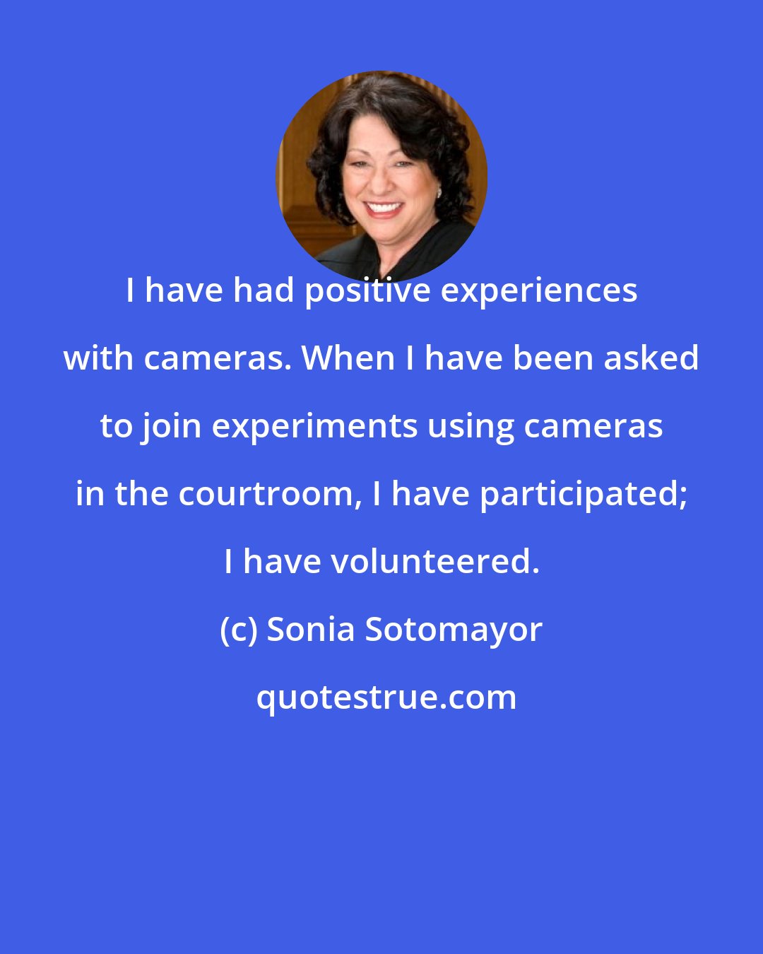 Sonia Sotomayor: I have had positive experiences with cameras. When I have been asked to join experiments using cameras in the courtroom, I have participated; I have volunteered.