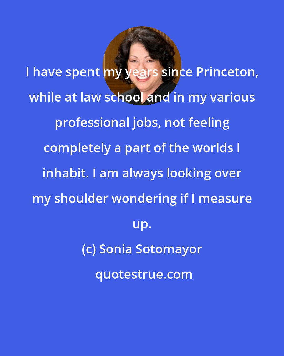 Sonia Sotomayor: I have spent my years since Princeton, while at law school and in my various professional jobs, not feeling completely a part of the worlds I inhabit. I am always looking over my shoulder wondering if I measure up.