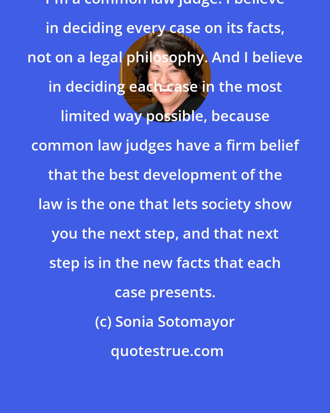 Sonia Sotomayor: I'm a common law judge. I believe in deciding every case on its facts, not on a legal philosophy. And I believe in deciding each case in the most limited way possible, because common law judges have a firm belief that the best development of the law is the one that lets society show you the next step, and that next step is in the new facts that each case presents.