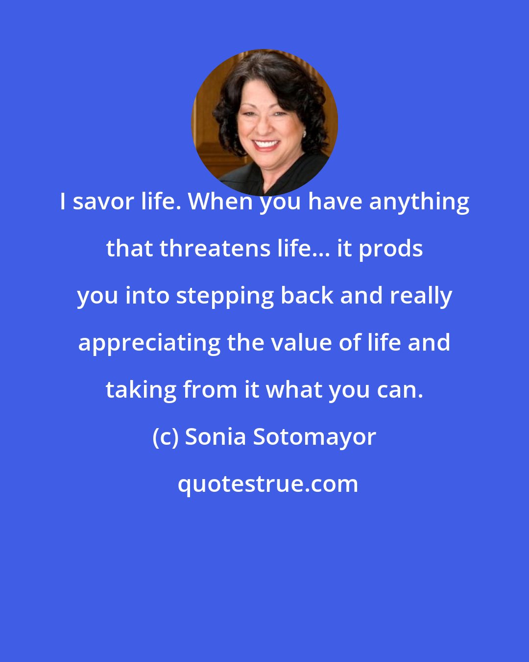 Sonia Sotomayor: I savor life. When you have anything that threatens life... it prods you into stepping back and really appreciating the value of life and taking from it what you can.