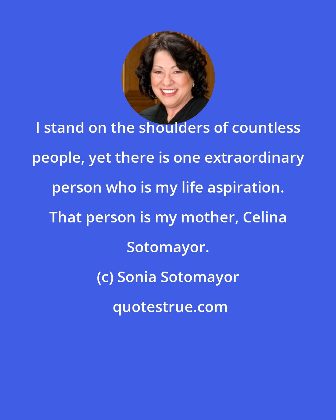 Sonia Sotomayor: I stand on the shoulders of countless people, yet there is one extraordinary person who is my life aspiration. That person is my mother, Celina Sotomayor.