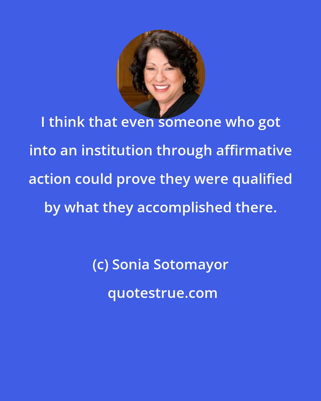 Sonia Sotomayor: I think that even someone who got into an institution through affirmative action could prove they were qualified by what they accomplished there.