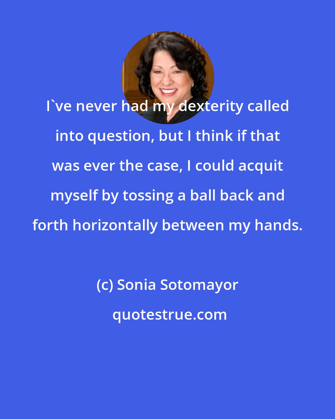 Sonia Sotomayor: I've never had my dexterity called into question, but I think if that was ever the case, I could acquit myself by tossing a ball back and forth horizontally between my hands.