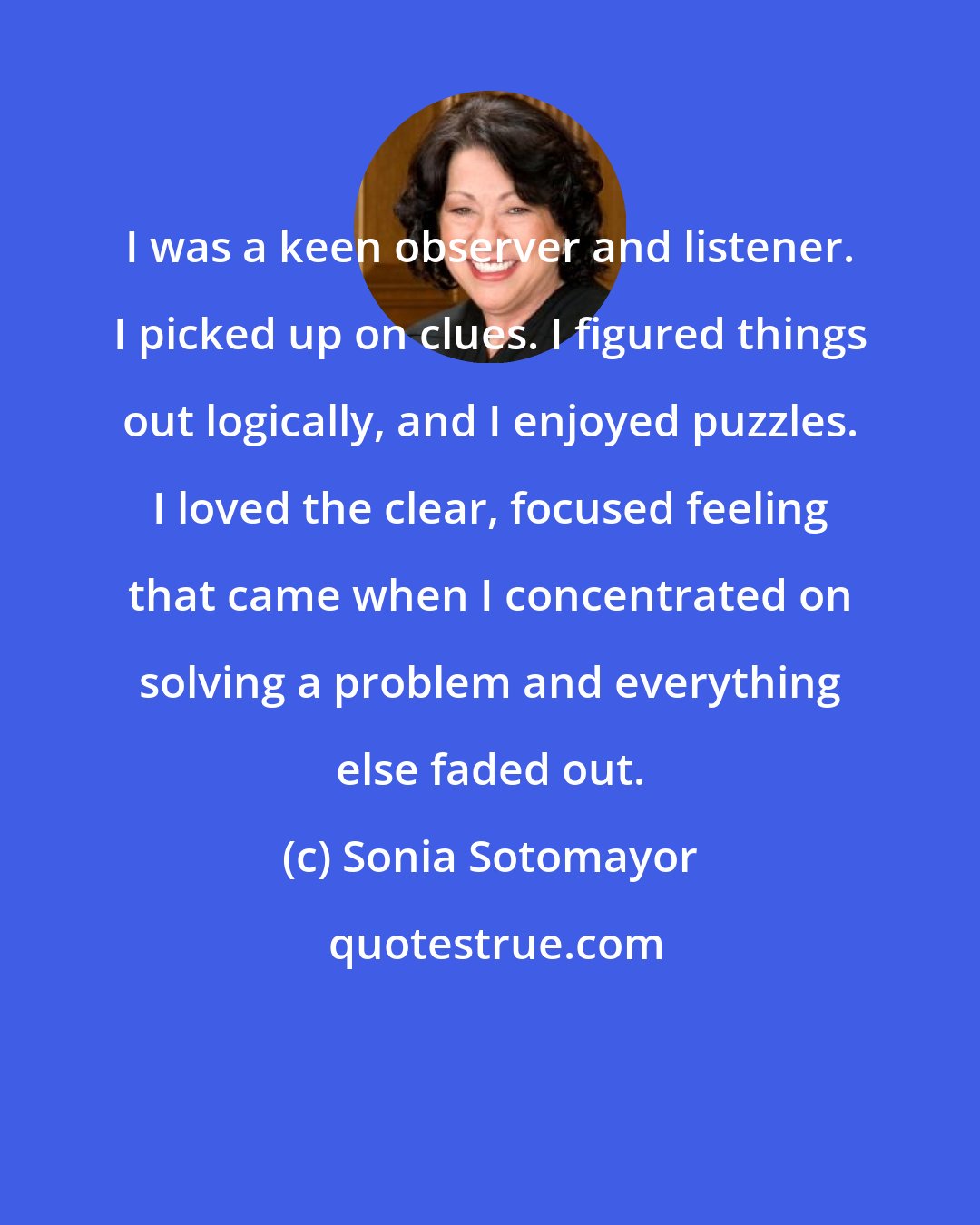 Sonia Sotomayor: I was a keen observer and listener. I picked up on clues. I figured things out logically, and I enjoyed puzzles. I loved the clear, focused feeling that came when I concentrated on solving a problem and everything else faded out.