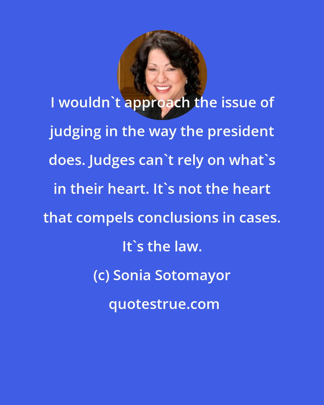 Sonia Sotomayor: I wouldn't approach the issue of judging in the way the president does. Judges can't rely on what's in their heart. It's not the heart that compels conclusions in cases. It's the law.