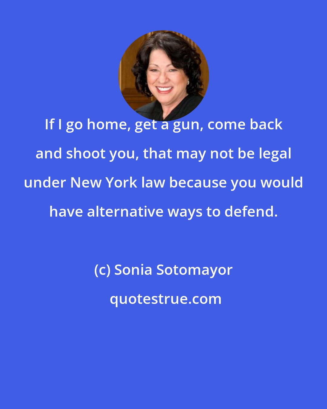 Sonia Sotomayor: If I go home, get a gun, come back and shoot you, that may not be legal under New York law because you would have alternative ways to defend.