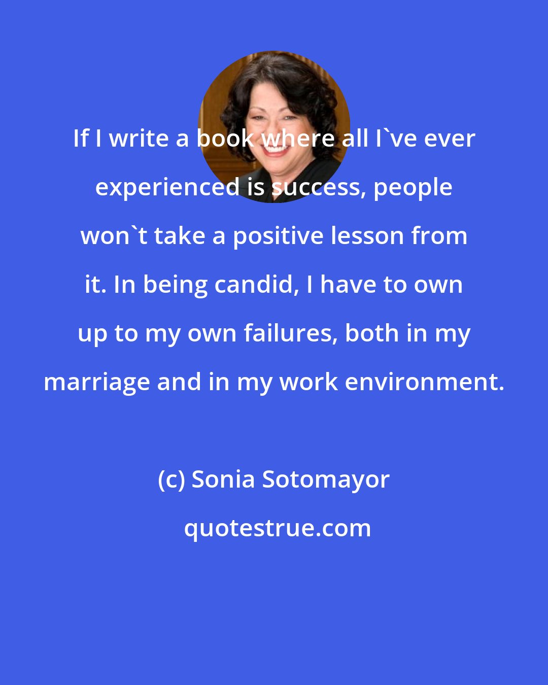 Sonia Sotomayor: If I write a book where all I've ever experienced is success, people won't take a positive lesson from it. In being candid, I have to own up to my own failures, both in my marriage and in my work environment.